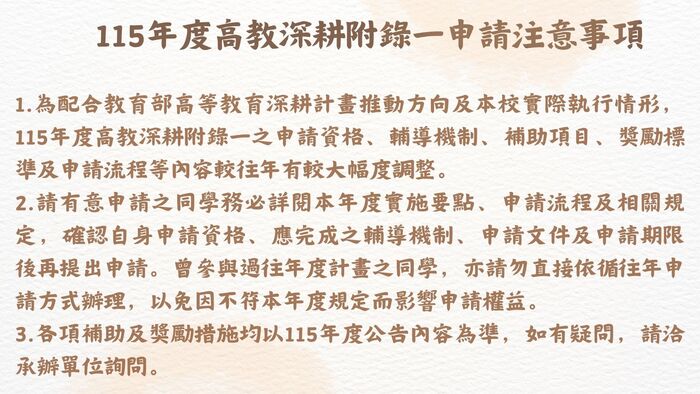 115年度高教深耕附錄一計畫內容調整提醒 為配合教育部高等教育深耕計畫推動方向及本校實際執行情形，115年度高教深耕附錄一之申請資格、輔導機制、補助項目、獎勵標準及申請流程等內容較往年有較大幅度調整。  請有意申請之同學務必詳閱本年度實施要點、申請流程及相關規定，確認自身申請資格、應完成之輔導機制、申請文件及申請期限後再提出申請。曾參與過往年度計畫之同學，亦請勿直接依循往年申請方式辦理，以免因不符本年度規定而影響申請權益。  各項補助及獎勵措施均以115年度公告內容為準，如有疑問，請洽承辦單位詢問。圖片