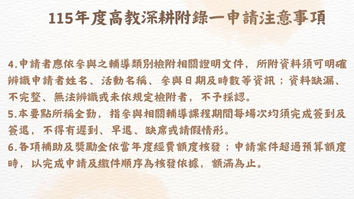 115年度高教深耕附錄一計畫內容調整提醒 為配合教育部高等教育深耕計畫推動方向及本校實際執行情形，115年度高教深耕附錄一之申請資格、輔導機制、補助項目、獎勵標準及申請流程等內容較往年有較大幅度調整。  請有意申請之同學務必詳閱本年度實施要點、申請流程及相關規定，確認自身申請資格、應完成之輔導機制、申請文件及申請期限後再提出申請。曾參與過往年度計畫之同學，亦請勿直接依循往年申請方式辦理，以免因不符本年度規定而影響申請權益。  各項補助及獎勵措施均以115年度公告內容為準，如有疑問，請洽承辦單位詢問。圖片