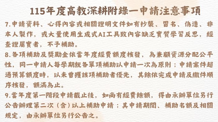 115年度高教深耕附錄一計畫內容調整提醒 為配合教育部高等教育深耕計畫推動方向及本校實際執行情形，115年度高教深耕附錄一之申請資格、輔導機制、補助項目、獎勵標準及申請流程等內容較往年有較大幅度調整。  請有意申請之同學務必詳閱本年度實施要點、申請流程及相關規定，確認自身申請資格、應完成之輔導機制、申請文件及申請期限後再提出申請。曾參與過往年度計畫之同學，亦請勿直接依循往年申請方式辦理，以免因不符本年度規定而影響申請權益。  各項補助及獎勵措施均以115年度公告內容為準，如有疑問，請洽承辦單位詢問。圖片